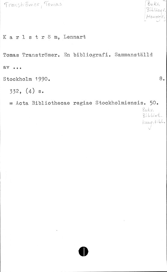  ﻿| fa»\s>+v'ow\cr	levna-s
bo la,
3.'4Uo
’5

Karlström, Lennart
Tomas Tranströmer. En bibliografi. Sammanställd
av .
Stockholm 1990.
332, (4) s.
8.
= Acta Bibliothecae regiae Stockholmiensis. 50.
St. ib.
S * t Cx~c“fc. ..
kuuj.t 1»L.