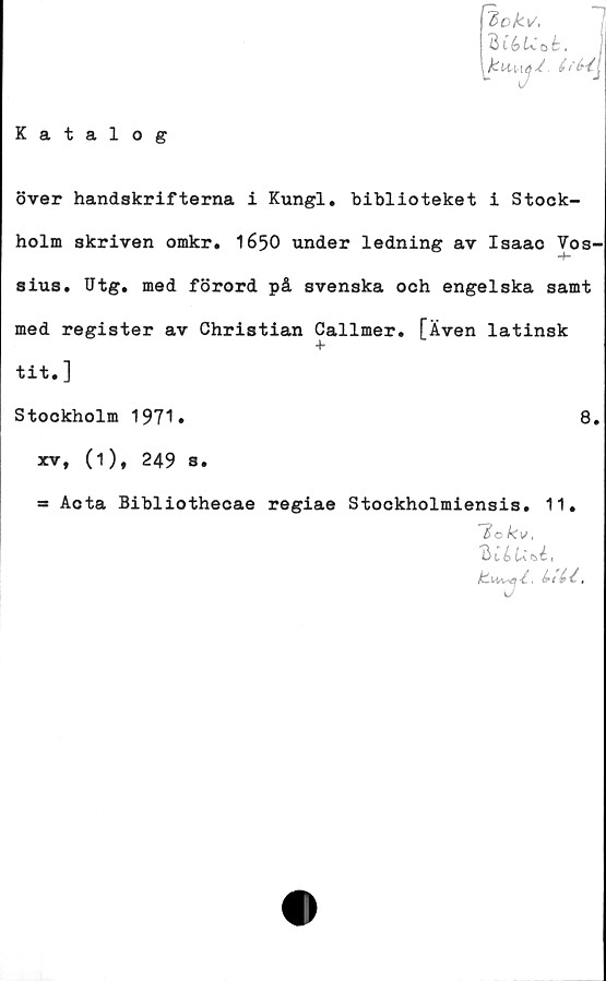  ﻿Katalog
Zok\/,
över handskrifterna i Kungl. biblioteket i Stock-
holm skriven omkr. 1650 under ledning av Isaao Vos-
sius. Utg. med förord på svenska och engelska samt
med register av Christian Callmer. [Även latinsk
tit.]
Stockholm 1971.
xv, (1), 249 s.
=s Acta Bibliothecae regiae Stockholmiensis. 11#
7o/cvt
Bl bUbli
'-'V
8.
uu.
