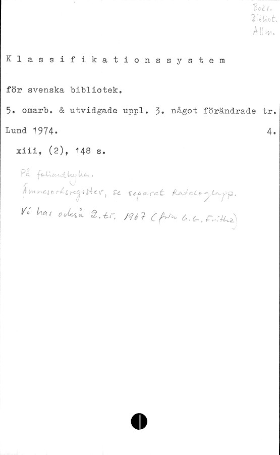  ﻿Klassifikationssystem
lotl.
'IdUvt,
Ali hyi.
för svenska bibliotek.
5. omarb. & utvidgade uppl. 3. något förändrade tr.
Lund 1974.	4.
xiii, (2), 148 s.
P &	ÉM-otlu| iU- •
*	C r£ l	tY ) £c	a,,re: t	&yl*^jPp,
/C Ua(	Z.-Lc, jqa Cf^