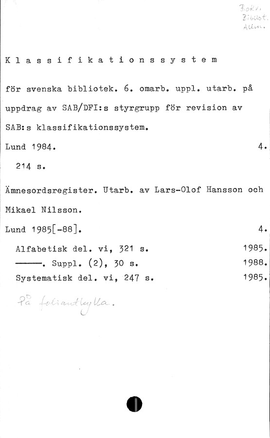  ﻿1hok.<t i
Klassifikationssystem
för svenska bibliotek. 6. omarb. uppl. utarb. på
uppdrag av SAB/DFI:s styrgrupp för revision av
SAB:s klassifikationssystem.
Lund 1984»	4.
214 s.
Ämnesordsregister. Utarb. av Lars-Olof Hansson ooh
Mikael Nilsson.
Lund 1985[-88],	4.
Alfabetisk del. vi, 321 s.	1985»
------. Suppl. (2), 30 s.	1988.
Systematisk del. vi, 247 s.	1985.
