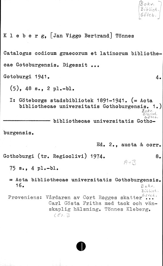  ﻿(Eok i/.
31 é> Kot.
éiVtb. i
Kleberg, [Jan Viggo Bertrand] Tönnes
Catalogus codicum graecorum et latinorum bibliothe-
cae Gotoburgensis. Digessit ...
Gotoburgi 1941.	4.
(5), 48 s., 2 pl.-bl.
I: Göteborgs stadsbibliotek 1891-1941. (** Acta
bibliotheoae universitatis Gothoburgensis. 1.)
(g
---------------- bibliotheoae universitatis Gotho-
burgensis.
Ed. 2., aucta & corr.
Gothoburgi (tr. Regioclivi) 1974.
75 s.t 4 pl.—bl.
8.
ft+Z
= Acta bibliotheoae universitatis Gothoburgensis.
16»	3 e> ,
B l 4	»
Proveniens: Vårdaren av Cort Rogges skatter ...'
Carl Gösta Prithz med tack och vän-
skaplig hälsning. Tönnes Kleberg.
ce>, b