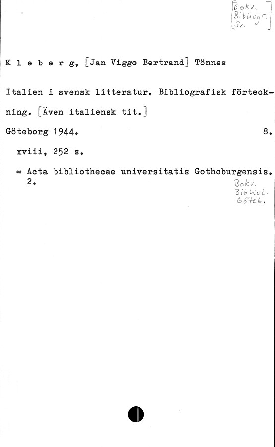  ﻿Kleberg, [Jan Viggo Bertrand] Tönnes
B ©fci/v
21 k U oq C
Ss. J
Italien i svensk litteratur. Bibliografisk förteck-
ning. [Även italiensk tit.]
Göteborg 1944»	8.
xviii, 252 s.
a» Acta bibliothecae universitatis Gothoburgensis.
2»	2okv.
B14 Lvot -
é>£7c4.