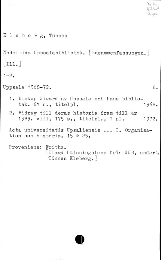  ﻿*%0 ^'
UffS.
Kleberg, Tönnes
Medeltida Uppsalabibliotek. [Zusammenfassungen.]
[111.]
1-2.
Uppsala 1968-72.	8.
1.	Biskop Siward av Uppsala och hans biblio-
tek. 61 s.,	titelpl.	1968.
2.	Bidrag till deras historia fram till år
1389. viii,	175 s., titelpl.,	1 pl.	1972.
Acta universitatis Upsaliensis ... C. Organisa-
tion och historia. 15 & 25.
Proveniens:
Frithz.
! Ilagd hälsningslapp från UUB, undert.
Tönnes Kleberg.j