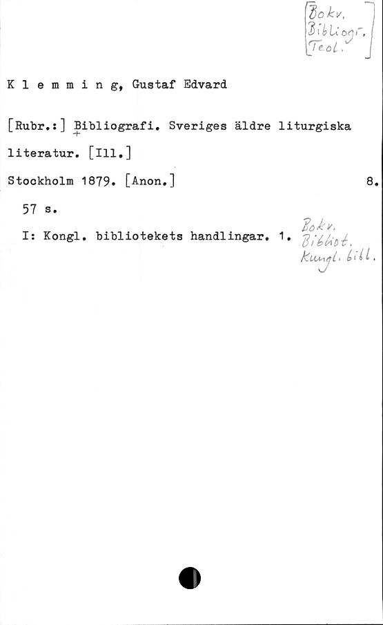  ﻿Klemming, Gustaf Edvard
[Rubr.:] Bibliografi. Sveriges äldre liturgiska
-f*
literatur. [ill.]
Stockholm 1879» [Anon.]
57 s.
I: Kongl. bibliotekets handlingar.
diéfao-é.