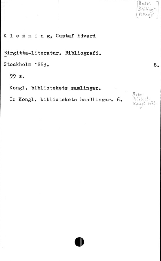  ﻿
Klemming, Gustaf Edvard
Birgitta-literatur. Bibliografi.
Stockholm 1883.	8,
99 s.
8ok.Vi
hil U. pé■
Kongl. bibliotekets samlingar.
I: Kongl. bibliotekets handlingar. 6