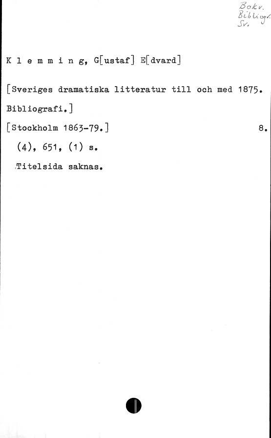  ﻿SoJLv.
E> L b La
Klemming, G[ustaf] E[dvard]
[Sveriges dramatiska litteratur till och med 1875»
Bibliografi.]
[Stockholm 1863-79.]	8.
(4), 651, (1) s.
Titelsida saknas.