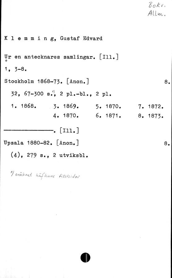  ﻿
Klemming, Gustaf Edvard
Ur en antecknares samlingar.	[111.]
* 04 1 OO •	
Stockholm 1868-73» [Anon.]	
32, 67-300 s.'1, 2 pl.-bl.,	2 pl.
1. 1868. 3. 1869.	5. 1870.
4. 1870.	6. 1871.
	. [111.]	
Upsala 1880-82. [Anon.]	
(4), 279 s., 2 utviksbl.	
) Oräkr^X ktt«x	
8
7. 1872.
8. 1873.
8