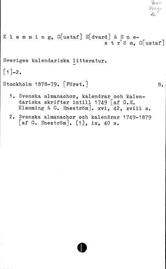  ﻿Klemming, G[ustaf] E[dvard] & Ene-
s t r* ö m, G[ustaf ]
Sveriges kalendariska litteratur.
[11-2.
Stockholm 1878-79. [Föret.]	8.
1.	Svenska almanachor, kalendrar och kalen-
dariska skrifter intill 1749 [af G.E.
Klemming & G. Eneström], xvi, 42, xviii s.
2.	Svenska almanachor och kalendrar 1749-1879
[af G. Eneström]. (i), ix, 40 s.