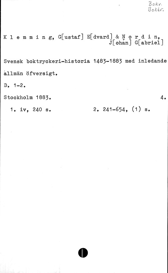  ﻿Bokv.
8oJt lr.
Klemming, G[ustaf] E[dvard] & Nordin,
j[ohan] G[abriel]
Svensk boktryckeri-historia 1483-1883 med inledande
allmän öfversigt,
D. 1-2.
Stockholm 1883
1. iv, 240 s
2. 241-654, (1)
s
4
