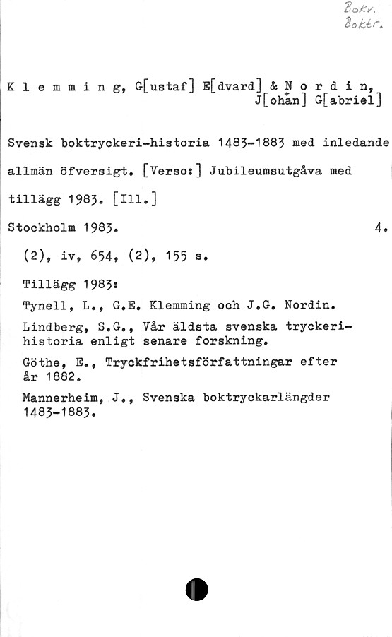  ﻿Klemming, G[ustaf] E[dvard] & Nordin,
j[ohan] G[abriel]
Svensk boktryckeri-historia 1483-1883 med inledande
allmän öfversigt. [Verso:] Jubileumsutgåva med
tillägg 1983. [111.]
Stockholm 1983»	4.
(2), iv, 654, (2), 155 s.
Tillägg 1983:
Tynell, L., G.E, Klemming och J.G. Nordin.
Lindberg, S.G., Vår äldsta svenska tryckeri-
historia enligt senare forskning.
Göthe, E., Tryckfrihetsförfattningar efter
år 1882.
Mannerheim, J., Svenska boktryckarlängder
1483-1883.