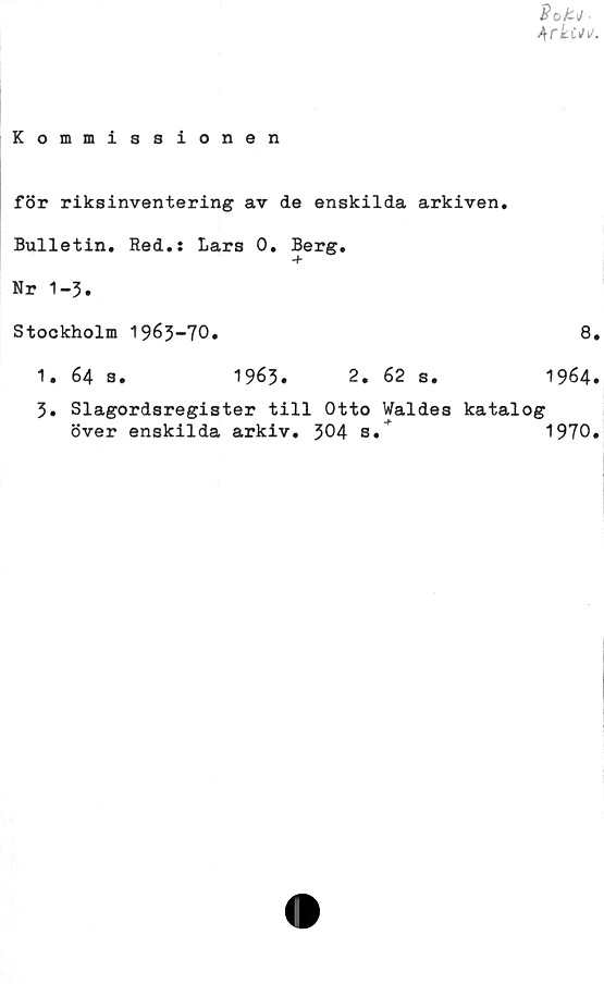  ﻿4ric*w.
Kommissionen
för riksinventering av de enskilda arkiven.
Bulletin, Red.: Lars 0, Berg,
Nr 1-3.
Stockholm 1963-70,
1. 64 s,	1963.
2, 62 s.
8,
1964.
3, Slagordsregister till Otto Waldes katalog
över enskilda arkiv. 304 s.	1970,