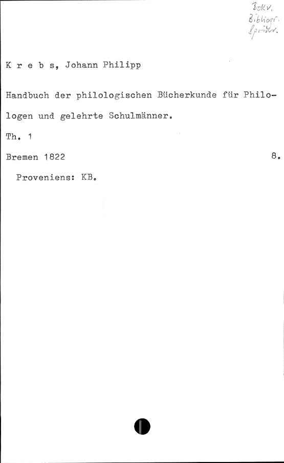  ﻿Krebs, Johann Philipp
C i b Uoff' •
Handbuch der philologischen Bucherkunde fur Philo-
logen und gelehrte Schulmänner.
Th. 1
Bremen 1822	8.
Proveniens: KB,