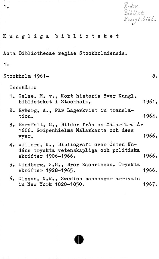  ﻿1
£>okv.
;V & l/tO C •
i .b tb t.
Kungliga biblioteket
Acta Bibliothecae regiae Stockholmiensis.
1-
Stookholm 1961-	8.
Innehåll:
1.	Celse, M, v., Kort historia över Kungl.
biblioteket i Stockholm.	1961.
2.	Ryberg, A., Pär Lagerkvist in transla-
tion.	1964.
3.	Berefelt, G., Bilder från en Mälarfärd år
1688. Gripenhielms Mälarkarta och dess
vyer.	1966.
4.	Willers, TJ., Bibliografi över Östen TJn-
déns tryckta vetenskapliga och politiska
skrifter 1906-1966.	1966.
5.	Lindberg, S.G., Bror Zachrisson. Tryckta
skrifter 1928-1965»	1966.
6.	Olsson, N.W., Swedish passenger arrivals
in New York 1820-1850.	1967»