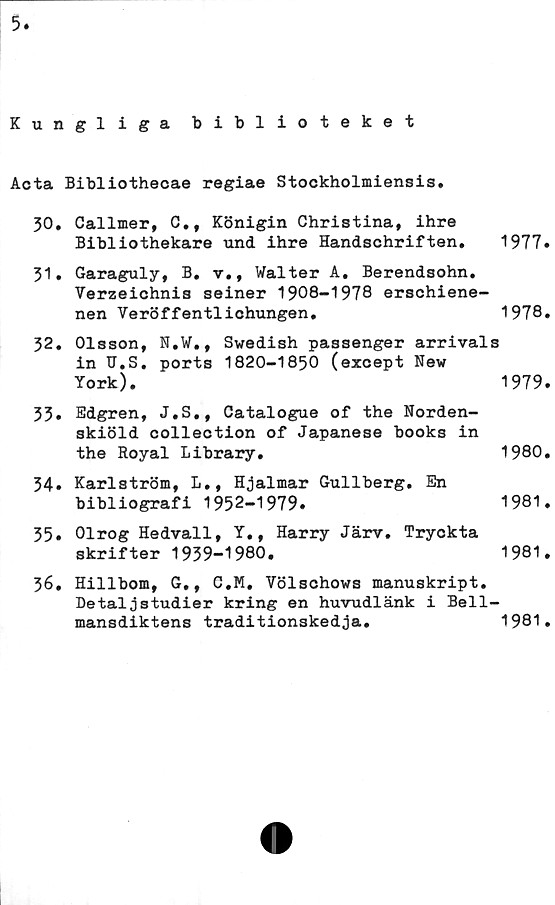  ﻿Kungliga biblioteket
Acta Bibliothecae regiae Stockholmiensis.
30.	Callmer, C., Königin Christina, ihre
Bibliothekare und ihre Handschriften. 1977»
31.	Garaguly, B. v., Walter A. Berendsohn.
Verzeichnis seiner 1908-1978 erschiene-
nen Veröffentlichungen.	1978.
32.	Olsson, N.W., Swedish passenger arrivals
in U.S. ports 1820-1850 (except New
York).	1979.
33.	Edgren, J.S., Catalogue of the Norden-
skiöld collection of Japanese books in
the Royal Library.	1980.
34» Karlström, L., Hjalmar Gullberg. En
bibliografi 1952-1979.	1981.
35.	Olrog Hedvall, Y., Harry Järv. Tryokta
skrifter 1939-1980.	1981.
36.	Hillbom, G,, C.M. Völschows manuskript.
Detaljstudier kring en huvudlänk i Bell-
mansdiktens traditionskedja.	1981.