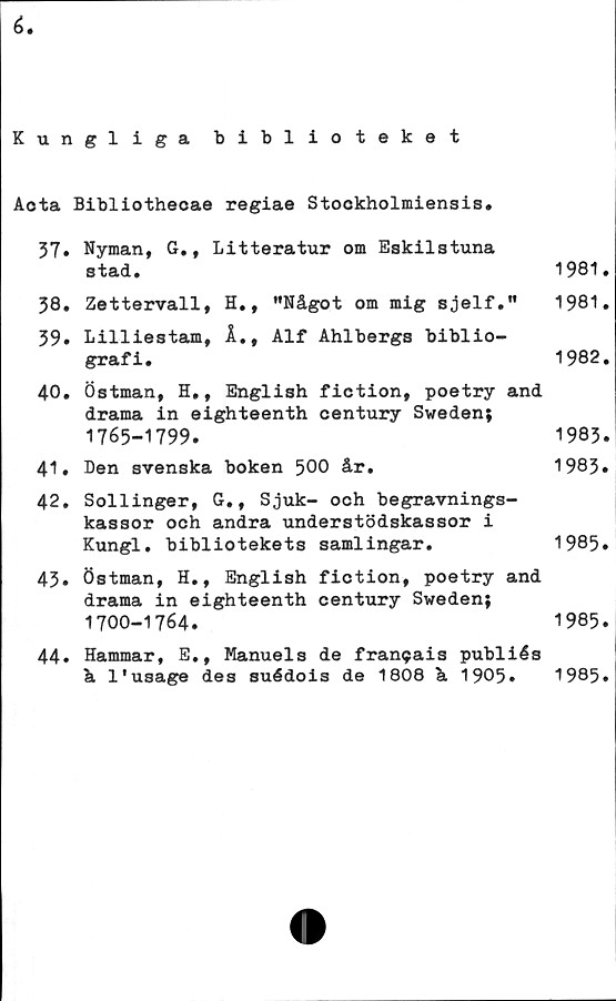  ﻿i.
Kungliga biblioteket
Aota Bibliothecae regiae Stockholmiensis.
37.	Nyman, G., Litteratur om Eskilstuna
stad.	1981.
38.	Zettervall, H., "Något om mig	sjelf."	1981.
39.	Lilliestam, Å., Alf Ahlbergs biblio-
grafi.	1982.
40.	Östman, H., English fiction, poetry and
drama in eighteenth oentury Sweden;
1765-1799.	1983.
41.	Den svenska boken 500 år.	1983.
42.	Sollinger, G., Sjuk- och begravnings-
kassor och andra understödskassor i
Kungl. bibliotekets samlingar.	1985.
43.	Östman, H., English fiction, poetry and
drama in eighteenth century Sweden;
1700-1764.	1985.
44.	Hammar, E., Manuels de fransais publiés
å l'usage des suédois de 1808	å	1905.	1985»