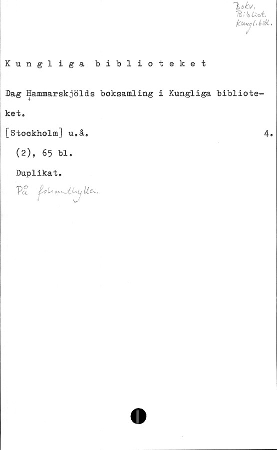  ﻿Kungliga biblioteket
1o&,
121' fe
jiUsyCiiii..
Dag Hammarskjölds boksamling i Kungliga bibliote-
ket.
[Stockholm] u.å.	4.
(2), 65 bl.
Duplikat.
VS.
(i c Li	U (j U&*>