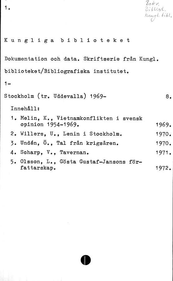  ﻿i
'lok*.
3UU.
C (: éiLl,
Kungliga biblioteket
Dokumentation och data. Skriftserie från Kungl.
biblioteket/Bibliografiska institutet.
1-
Stockholm (tr. Uddevalla) 1969-	8.
Innehåll:
1.	Melin, K., Vietnamkonflikten i svensk
opinion 1954-1969.	1969.
2.	Willers, U,, Lenin i Stockholm.	1970.
3.	Undén, Ö., Tal från krigsåren.	1970.
4.	Scharp, V,, Tavernan.	1971.
5.	Olsson, L., Gösta Gustaf-Jansons för-
fattarskap.	1972.