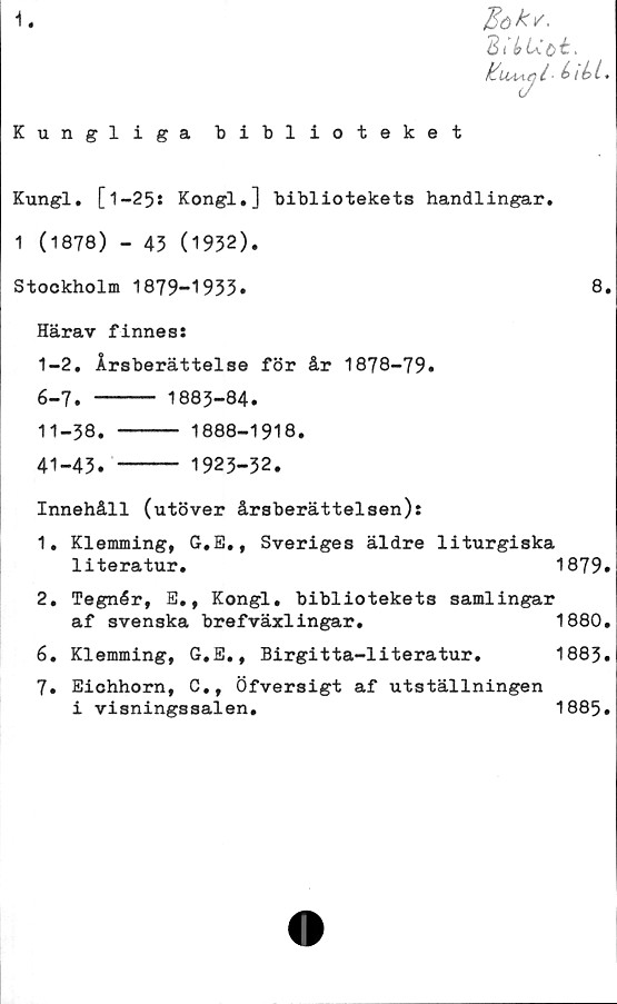  ﻿-I
Kungliga biblioteket
Kungl. [1-25: Kongl.] bibliotekets handlingar.
1 (1878) - 43 (1932).
Stockholm 1879-1933.	8.
Härav finnes:
I-	2. Årsberättelse för år 1878-79.
6-7. ----- 1883-84.
II- 38. --- 1888-1918.
41-43. ---- 1923-32.
Innehåll (utöver årsberättelsen):
1. Klemming, G.E., Sveriges äldre liturgiska
literatur.	1879.
2. Tegnér, E., Kongl. bibliotekets samlingar
af svenska brefväxlingar.	1880.
6.	Klemming, G.E., Birgitta-literatur.	1883.
7.	Eichhorn, C., Öfversigt af utställningen
i visningssalen.	1885.