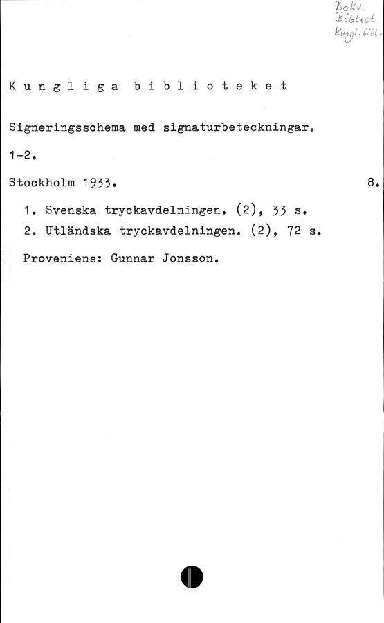  ﻿Kungliga biblioteket
Signeringsschema med. signaturbeteckningar
1-2.
Stockholm 1933*
1.	Svenska tryckavdelningen. (2), 33 s.
2.	Utländska tryckavdelningen. (2), 72
Proveniens: Gunnar Jonsson.