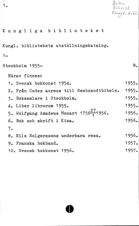  ﻿1.
'Zok-!/,
31 é> i\ o é-.
éi%L.
Kungliga biblioteket
Kungl. bibliotekets utställningskatalog.
1-
Stockholm 1955”	8.
Härav finnes:
1.	Svensk bokkonst 1954*	1955»
2.	Från Codex aureus till Rembrandtbibeln. 1955»
3.	Boksamlare i Stockholm.	1955»
4.	Liber librorum 1955»	1955»
5.	Wolfgang Amadeus Mozart	1 756^1956.	1956.
6.	Bok och skrift i Kina.	1956.
7.
8.	Nils Holgerssons underbara	resa.	1956.
9.	Franska bokband.	1957»
10.	Svensk bokkonst 1956.	1957.