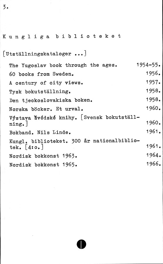  ﻿3
Kungliga biblioteket
[Utställningskataloger ...]
The Yugoslav book through the ages.	1954-55»
60 books from Sweden.	1956.
A century of city views.	1957»
Tysk bokutställning.	1958.
Den tjeckoslovakiska boken.	1958.
Norska böcker. Et urval.	1960.
V^stava 'Svédské knihy. [Svensk bokutställ-
ning.]	1960.
Bokband. Nils Linde.	1961 •
Kungl. biblioteket. J00 år nationalbiblio-
tek. [4:0.]	1961.
Nordisk bokkonst 1963»	1964»
Nordisk bokkonst 1965»	1966.