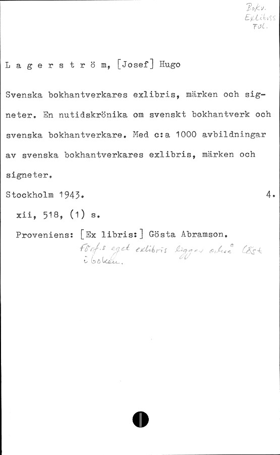  ﻿TOi,
Lagerström, [Josef] Hugo
Svenska bokhantverkares exlibris, märken och sig-
neter. En nutidskrönika om svenskt bokhantverk och
svenska bokhantverkare. Med csa 1000 avbildningar
av svenska bokhantverkares exlibris, märken och
signeter.
Stockholm 1943.	4.
xii, 518, (1) s.
Proveniens: [Ex libris:] Gösta Abramson.
CG>öi<iL.	<rL