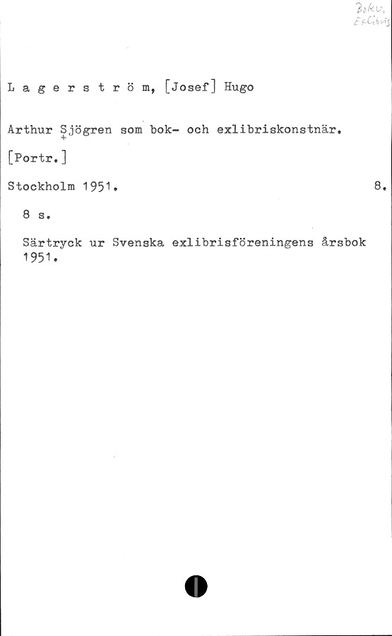  ﻿% ky,
£&i"S
Lagerström, [Josef] Hugo
Arthur Sjögren som bok- och exlibriskonstnär,
[Portr.]
Stockholm 1951.
8 s.
Särtryck ur Svenska exlibrisföreningens årsbok
1951.