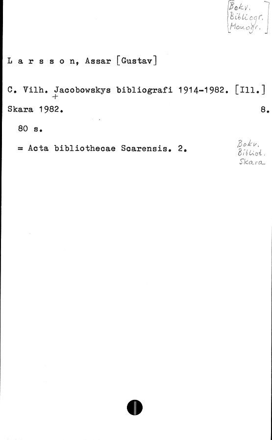  ﻿Larsson, Assar [Gustav]
$&k)j,
hdtLCccr,
Mo^ojr.
C. Vilh, Jacobowskys bibliografi 1914-1982, [lll#]
Skara 1982.	8.
80 s.
=> Acta bibliothecae Soarensis. 2.
H>c>kv,
SUUoi,
Ska.rcu
