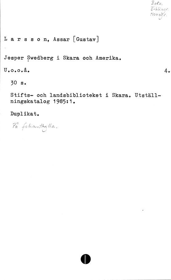  ﻿Larsson, Assar [Gustav]
Jesper Swedberg i Skara ooh Amerika,
U,o,o,å.
30 s.
Stifts- och landsbiblioteket i Skara. Utställ-
ningskatalog 1985*1.
Duplikat.