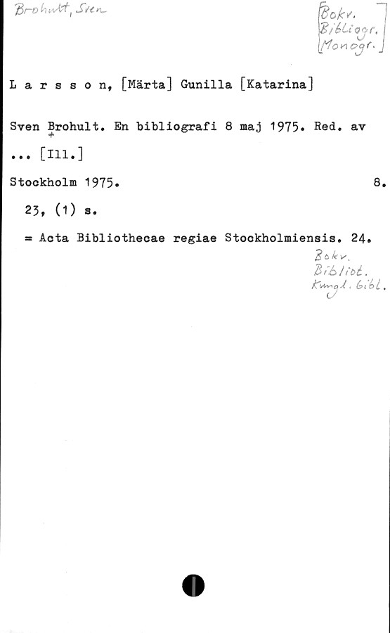  ﻿r$r~D h	/ S/< n-•
iok,.
%ié>Uojr,
tfonoq/' j
Larsson, [Märta] Gunilla [Katarina]
Sven Brohult. En bibliografi 8 maj 1975. Red. av
•f
... [111.]
Stockholm 1975*	8.
23, (1) s.
* Acta Bibliothecae regiae Stookholmiensis. 24.
Zfhh-U.
,