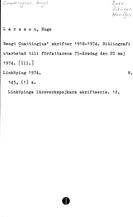  ﻿Cfius,

Larsson, Hugo
Sokv.
3 i i U e>tf t.
Bengt Cnattingius' skrifter 1918-1974. Bibliografi
utarbetad till författarens 75-årsdag den 20 maj
1974. [111.]
Linköping 1974.	8.
143, (1) s.
Linköpings läroverkspojkars skriftserie. 12.