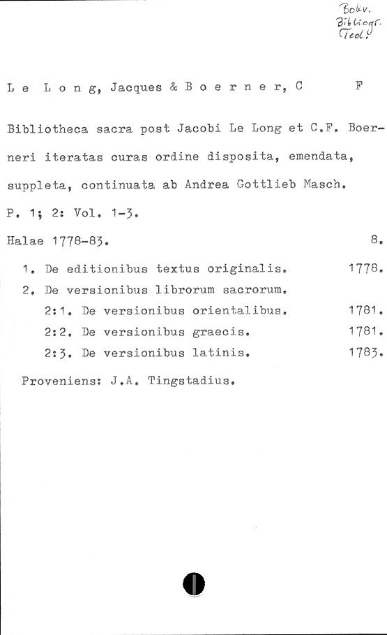  ﻿Le Long, Jacques &Boerner, C
F
Bibliotheca sacra post Jacobi Le Long et C.F, Boer-
neri iteratas curas ordine disposita, emendata,
suppleta, continuata ab Andrea Gottlieb Masch.
P. 1; 2: Vol. 1-3.
Halae 1778-83.	8.
1.	Be editionibus textus originalis.	1778»
2.	De versionibus librorum sacrorum.
2:1.	De	versionibus	orientalibus.	1781.
2:2.	De	versionibus	graecis.	1781.
2:3.	De	versionibus	latinis.	1783»
Proveniens: J.A. Tingstadius.