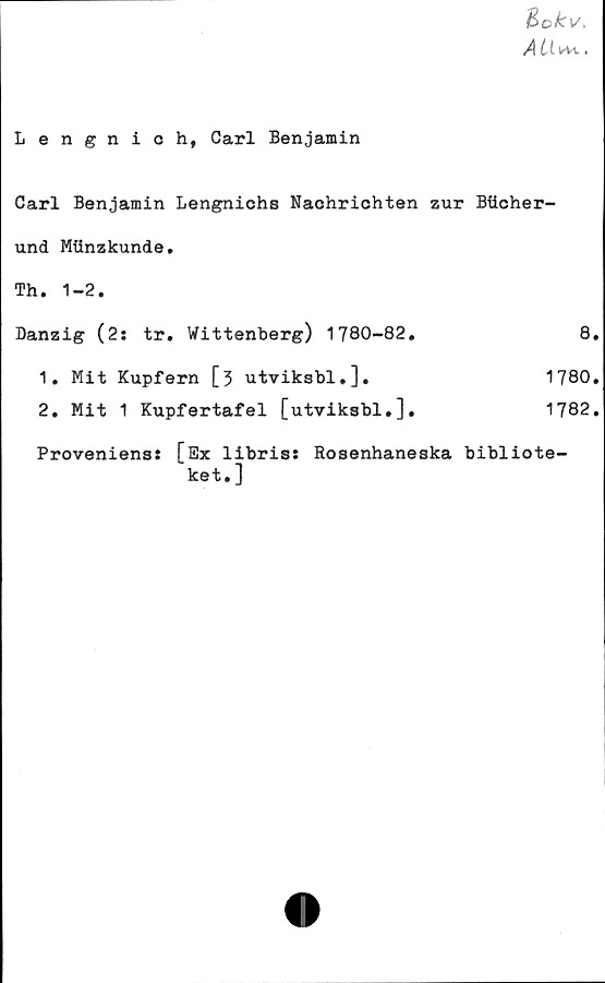  ﻿j&okv,
AU*-t.
Lengnich, Carl Benjamin
Carl Benjamin Lengnichs Nachrichten zur Bftcher-
und Mtinzkunde.
Th. 1-2.
Danzig (2: tr. Wittenberg) 1780-82.	8.
1. Mit Kupfern [3 utviksbl.].	1780.
2. Mit 1 Kupfertafel [utviksbl.].
1782.
Proveniens: [Sx libris: Rosenhaneska bibliote-
ket.]