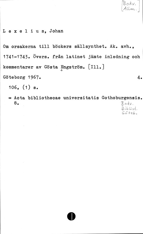  ﻿'Bofcu'.
ALLim..
Lexelius, Johan
Om orsakerna till böokers sällsynthet. Ak. avh.,
1741-1743» Övers, från latinet jämte inledning och
kommentarer av Gösta Engström, [ill.]
Göteborg 1967.	4»
106, (i) s.
ss Aota bibliothecae universitatis Gothoburgensis.
Q.	%akv,
BtfekoL
G& o	*