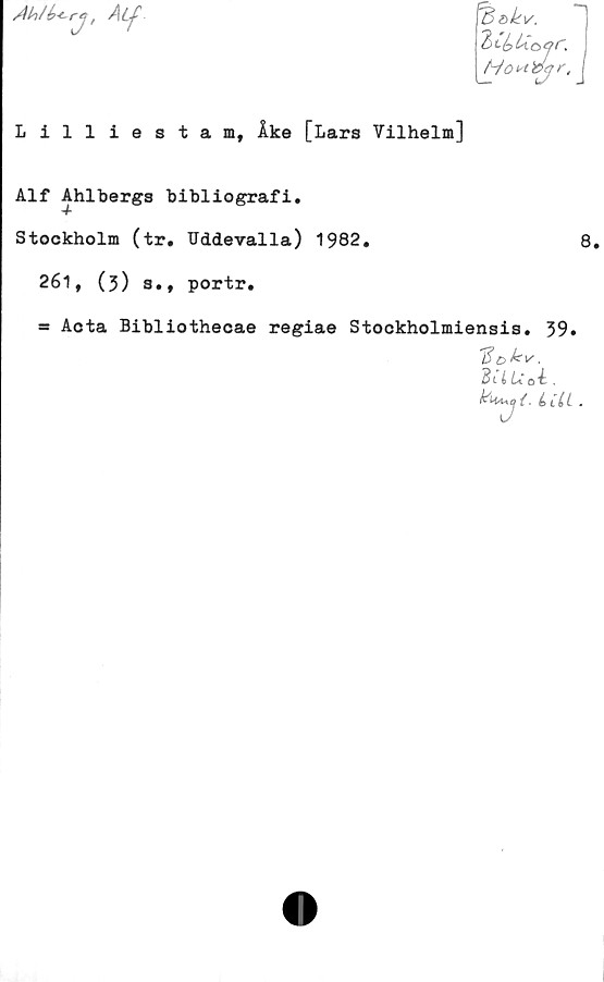  ﻿Ahlb*- rj! Aif
^ökv.
Hort&jr, J
Lilliestam, Åke [Lars Vilhelm]
Alf Ahlbergs bibliografi.
Stockholm (tr. Uddevalla) 1982.
261, (3) s., portr.
= Aota Bibliothecae regiae Stockholmiensis. 39.
BUUoi .
. b .
8.