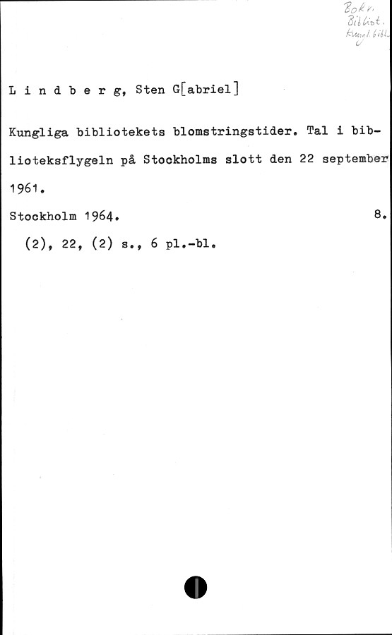 ﻿Lindberg, Sten G[abriel]
3dU*t.
kiMyl,
Kungliga bibliotekets blomstringstider. Tal i bib-
lioteksflygeln på Stockholms slott den 22 september
1961.
Stockholm 1964.	8»
(2), 22, (2) s., 6 pl.-bl.