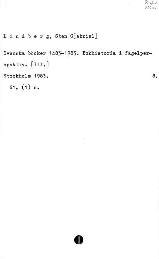  ﻿
Lindberg, Sten G[abriel]
Svenska böcker 1483-1985» Bokhistoria i fågelper-
spektiv. [ill.]
Stockholm 1983»	8.
61, (1)
s