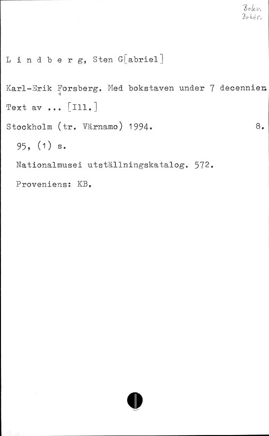  ﻿T> ohi/,
2eL4r,
Lindberg, Sten G[abriel]
Karl-Erik Forsberg. Med bokstaven under 7
Text av ... [ill.]
Stockholm (tr. Värnamo) 1994.
95, (O s.
Nationalmusei utställningskatalog. 572.
Proveniens: KB.
decennien
8.