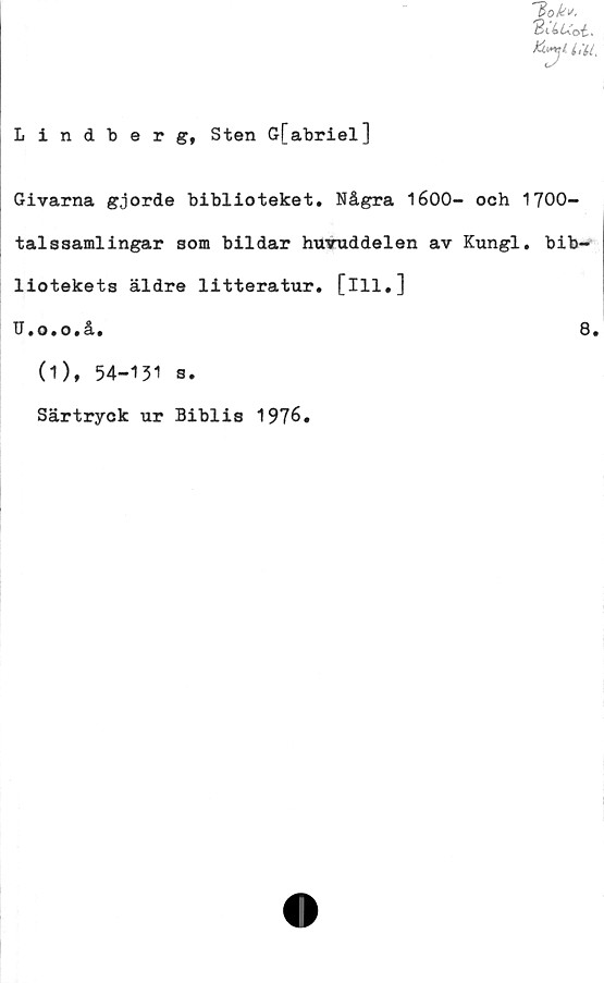  ﻿Lindberg, Sten G[abriel]
Ho k*.
Givarna gjorde biblioteket. Några 1600- och 1700-
talssamlingar som bildar huvuddelen av Kungl. bib-
liotekets äldre litteratur, [ill.]
U.o.o.å.	3.
(1), 54-131 s.
Särtryck ur Biblis 1976.