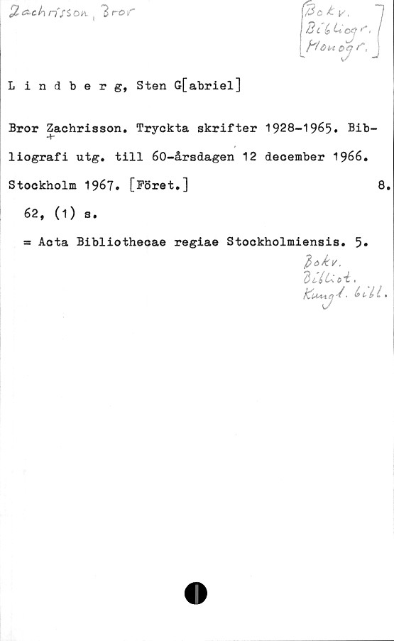 ﻿
r3a ty
. '■ 7
Bl bLojS"I
Höm cH **,
Lindberg, Sten G[abriel]
Bror Zachrisson. Tryckta skrifter 1928-1965. Bib-
liografi utg. till 60-årsdagen 12 december 1966,
Stockholm 1967. [Föret,]	8.
62, (1) s.
* Acta Bibliothecae regiae Stockholmiensis, 5»
Uti.
• .