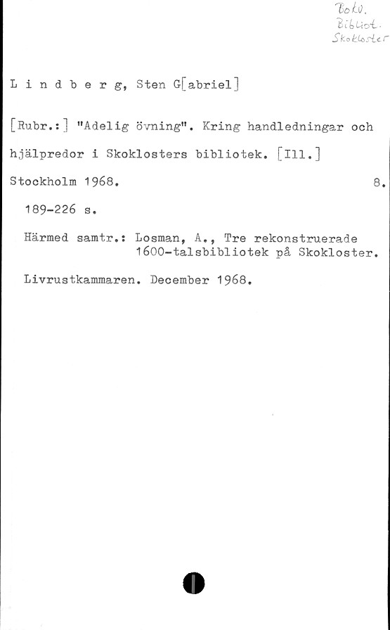  ﻿Bi&uot..
Sk-ati^si-cf
Lindberg, Sten G[abriel]
[Rubr.:] "Adelig övning". Kring handledningar och
hjälpredor i Skoklosters bibliotek, [ill.]
Stockholm 1968.	8.
189-226 s.
Härmed samtr.: Losman, A., Tre rekonstruerade
1600-talsbibliotek på Skokloster.
Livrustkammaren. December 1968.