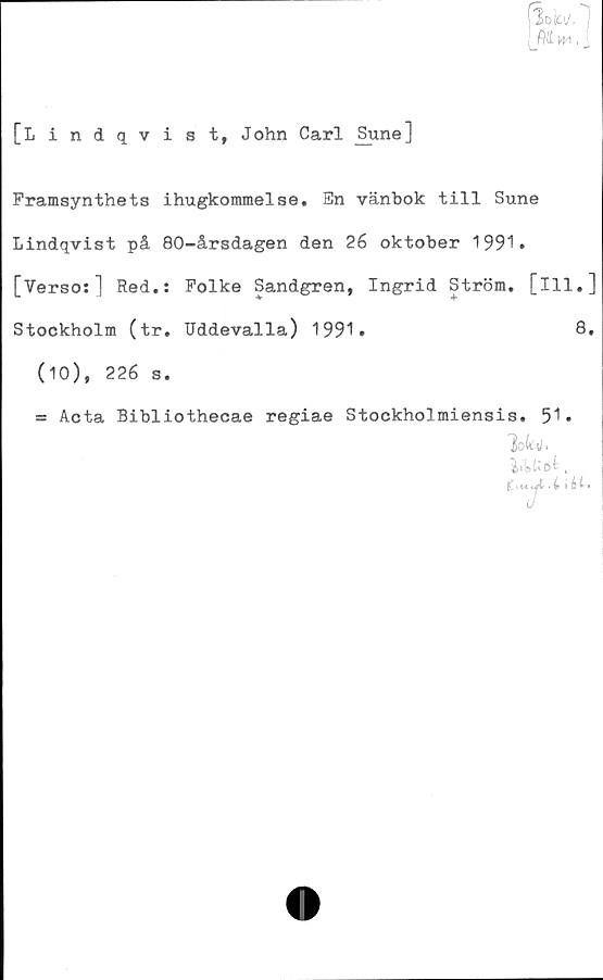  ﻿loki/,
(VLw\.
[Lindqvist, John Carl Sune]
Framsynthets ihugkommelse. En vänbok till Sune
Lindqvist på 80-årsdagen den 26 oktober 1991»
[Verso:] Red.: Folke Sandgren, Ingrid Ström, [ill.]
Stockholm (tr. Uddevalla) 1991»	8.
(10), 226 s.
= Acta Bibliothecae regiae Stockholmiensis. 51»
lokv,