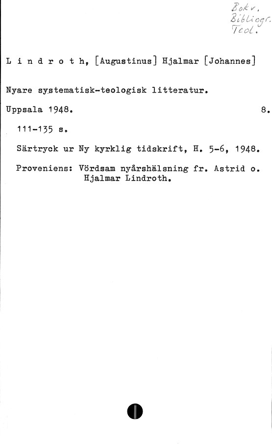  ﻿«.
2i,^Uoqr.
Lindroth, [Augustinus] Hjalmar [Johannes]
Nyare systematisk-teologisk litteratur.
Uppsala 1948.	8.
111-135 s.
Särtryck ur Ny kyrklig tidskrift, H. 5-6, 1948.
Proveniens: Vördsam nyårshälsning fr. Astrid o.
Hjalmar Lindroth.