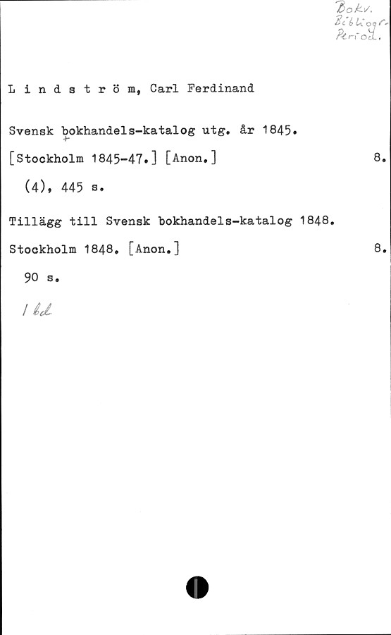  ﻿Lindström, Carl Ferdinand
'doks,
2c é b." O of'
Ptr-f OtL.
Svensk bokhandels-katalog utg. år 1845»
[Stockholm 1845-47»] [Anon.]
(4), 445 s.
Tillägg till Svensk bokhandels-katalog 1848.
Stockholm 1848. [Anon.]
90 s.
I U
8.
8.
