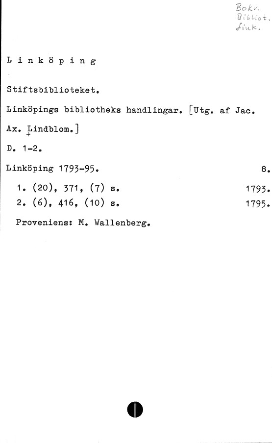  ﻿ZoU
B i’é> U'o i.
/,Vk.
Linköping
Stiftsbiblioteket.
Linköpings bibliotheks handlingar. [Utg. af Jac.
Ax. Lindblom.]
D. 1-2.
Linköping 1793-95.	8.
1.	(20), 371, (7) s.
2.	(6), 416, (10) s.
1793.
1795.
Proveniens: M. Wallenberg,