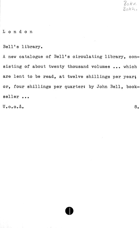  ﻿2cks<
Zo!<^.
London
Bell's library.
A new catalogue of Bell's circulating library, con-
sisting of about twenty thousand volumes ... which
are lent to be read, at twelve shillings per year;
or, four shillings per quarter: by John Bell, book-
seller ...
J.o.o.å.	8.