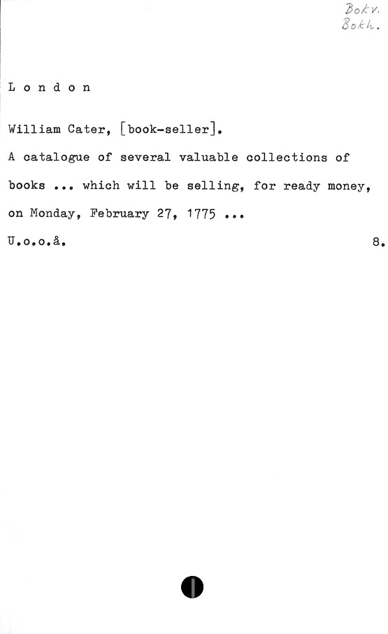  ﻿2>o£v.
Hokk.
London
William Cater, [book-seller].
A catalogue of several valuable collections of
books ... which will be selling, for ready money,
on Monday, February 27, 1775 •••
11. O. O. år.	8|