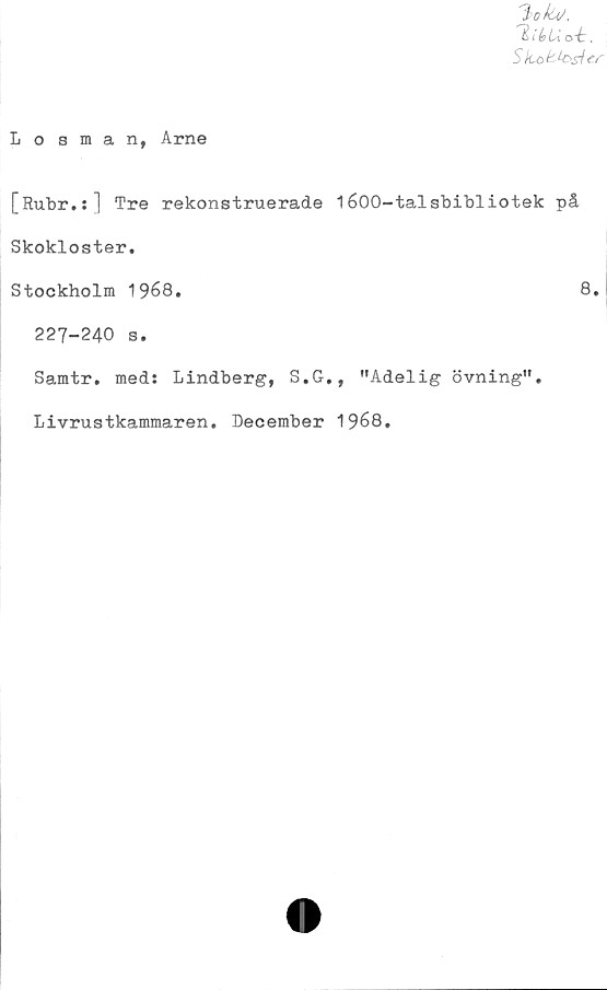  ﻿'HibU
Skokk>siey \
Losman, Arne
[Rubr.:] Tre rekonstruerade 1600-talsbibliotek på
Skokloster.
Stockholm 1968.	8.
227-240 s.
Samtr. med: Lindberg, S.G., "Adelig övning".
Livrustkammaren. December 1968.