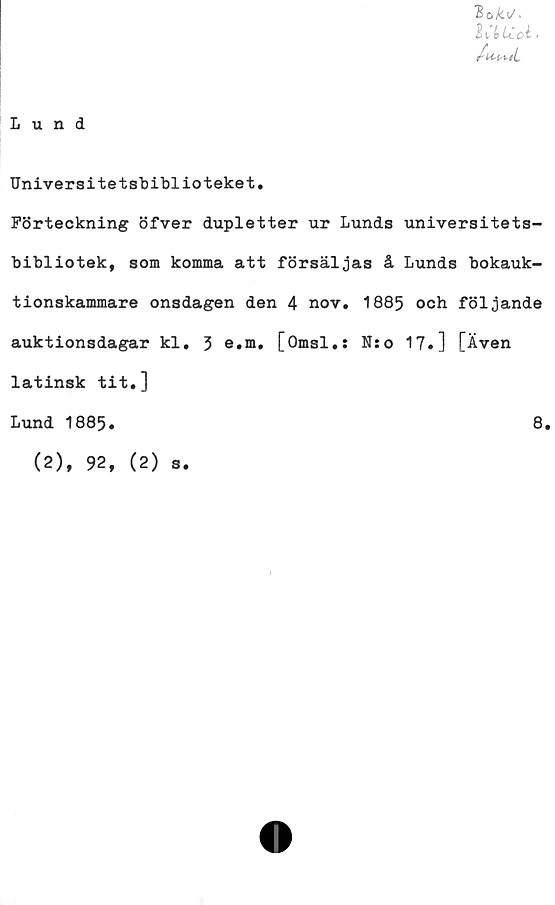  ﻿Lund
loku.
htCoi- <
/-U-l-tl
Universitetsbiblioteket.
Förteckning öfver dupletter ur Lunds universitets-
bibliotek, som komma att försäljas å Lunds bokauk-
tionskammare onsdagen den 4 nov. 1885 och följande
auktionsdagar kl. 5 e.m, [Omsl.: N:o 17.] [Även
latinsk tit.]
Lund 1885.	8.
(2), 92, (2)
s.