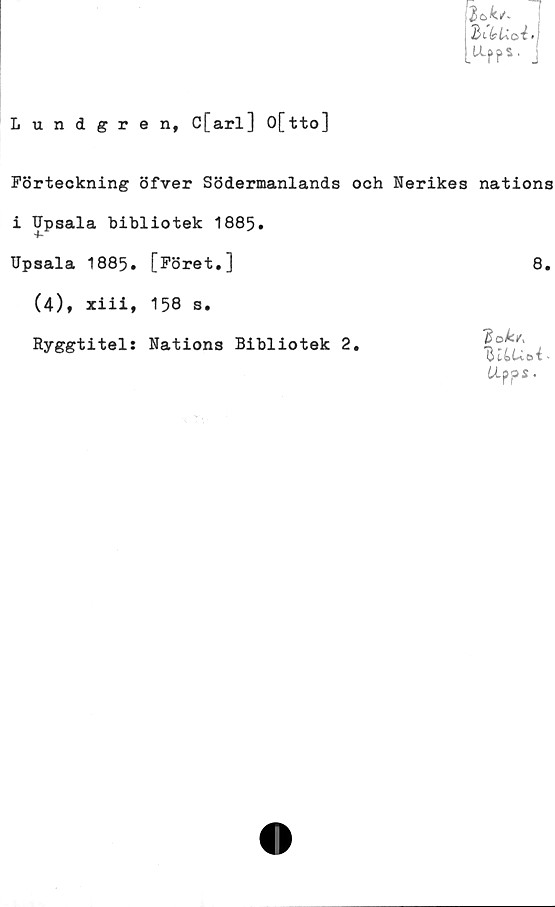  ﻿Lundgren, C[arl] O[tto]
Förteckning öfver Södermanlands och Nerikes nations
i IJpsala bibliotek 1885.
Upsala 1885. [Föret.]	8.
(4), xiii, 158 s.
Ryggtitel: Nations Bibliotek 2
'dok/,